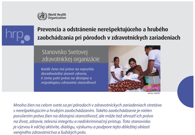 ngo-illustration-Artboard 5 Prevencia a odstránenie nerešpektujúceho a hrubého zaobchádzania pri pôrodoch v zdravotníckych zariadeniach Stanovisko Svetovej zdravotníckej organizácie Každá žena má právo na najvyššiu dosiahnuteľnú úrove zdravia, k čomu patrí aj právo na dôstojnú a rešpektujúcu zdravotnú starostlivosť Mnoho žien na celom svete sa pri pôrodoch v zdravotníckych zariadeniach stretáva s nerešpektujúcim a hrubým zaobchádzaním. Takéto zaobchádzanie je nielen porušením práva žien na dôstojnú starostlivosť, ale môže tiež ohroziť ich právo na život, zdravie, telesnú integritu a nediskriminačný prístup. Toto stanovisko je výzvou k väčšej aktivite, dialógu, výskumu a podpore tejto dôležitej oblasti verejného zdravotníctva a ľudských práv